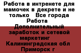 Работа в интренете для мамочек в декрете и не только - Все города Работа » Дополнительный заработок и сетевой маркетинг   . Калининградская обл.,Приморск г.